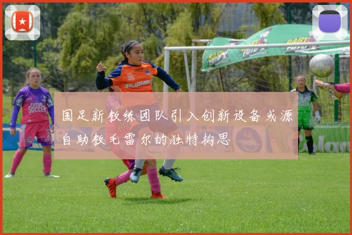 国足新教练团队引入创新设备或源自助教毛雷尔的独特构思