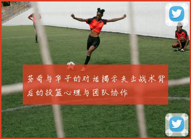芬奇与华子的对话揭示夹击战术背后的投篮心理与团队协作