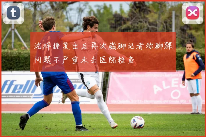 沈梓捷复出后再次崴脚记者称脚踝问题不严重未去医院检查