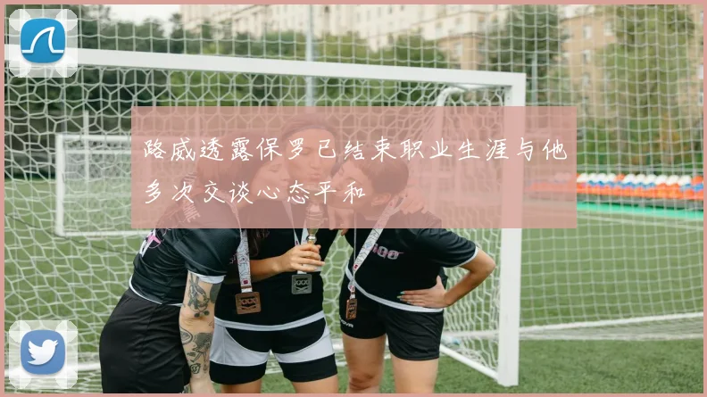 路威透露保罗已结束职业生涯与他多次交谈心态平和