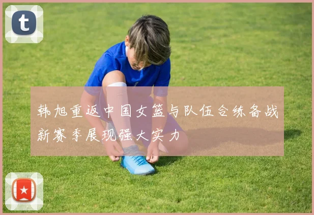 韩旭重返中国女篮与队伍合练备战新赛季展现强大实力
