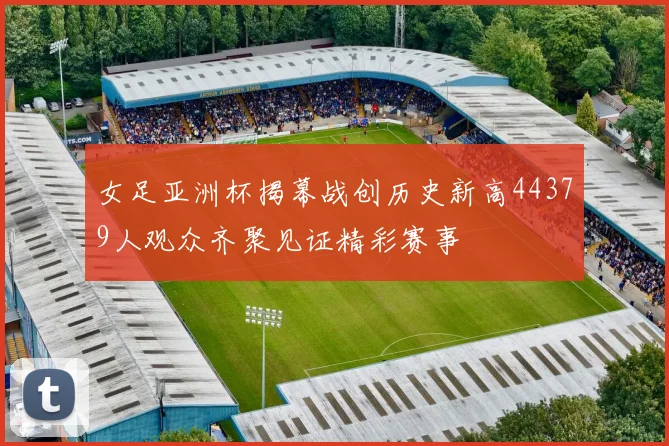 女足亚洲杯揭幕战创历史新高44379人观众齐聚见证精彩赛事