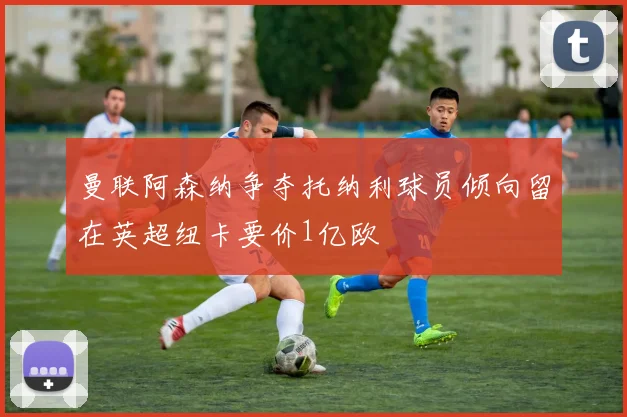 曼联阿森纳争夺托纳利球员倾向留在英超纽卡要价1亿欧