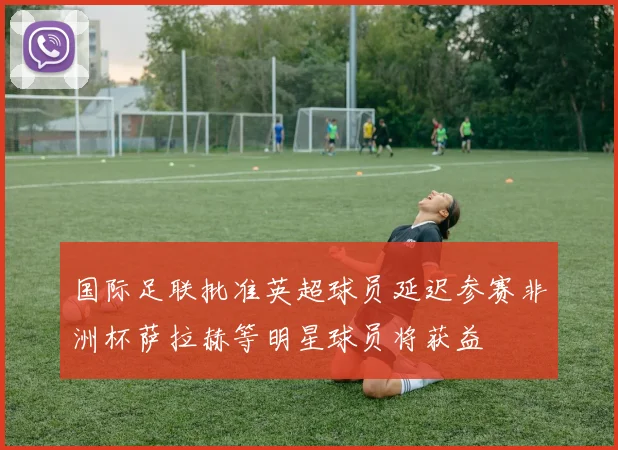 国际足联批准英超球员延迟参赛非洲杯萨拉赫等明星球员将获益