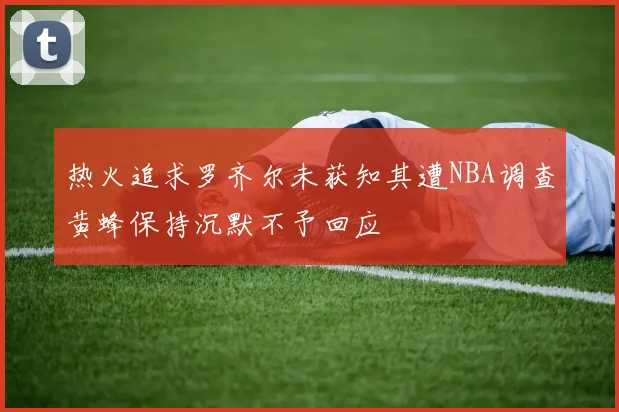 热火追求罗齐尔未获知其遭NBA调查黄蜂保持沉默不予回应