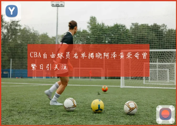 CBA自由球员名单揭晓阿泽黄荣奇曾繁日引关注