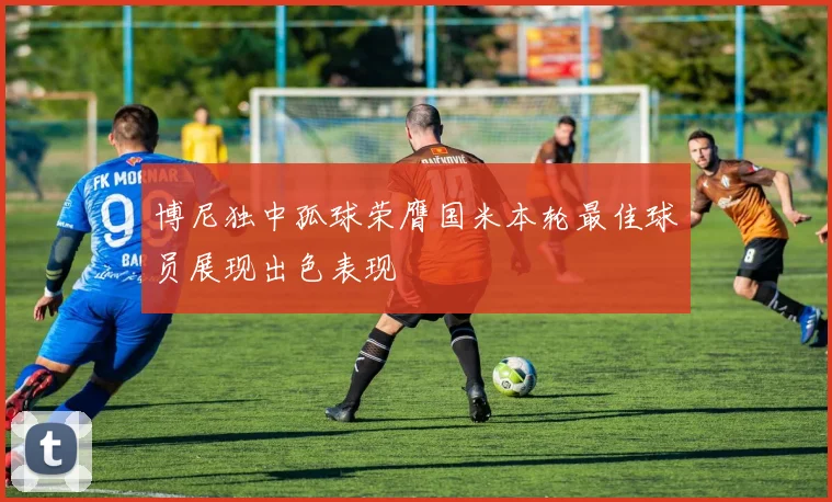 博尼独中孤球荣膺国米本轮最佳球员展现出色表现