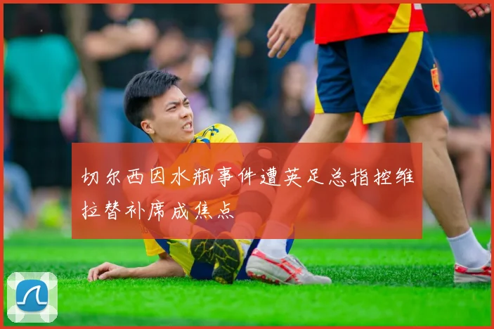 切尔西因水瓶事件遭英足总指控维拉替补席成焦点