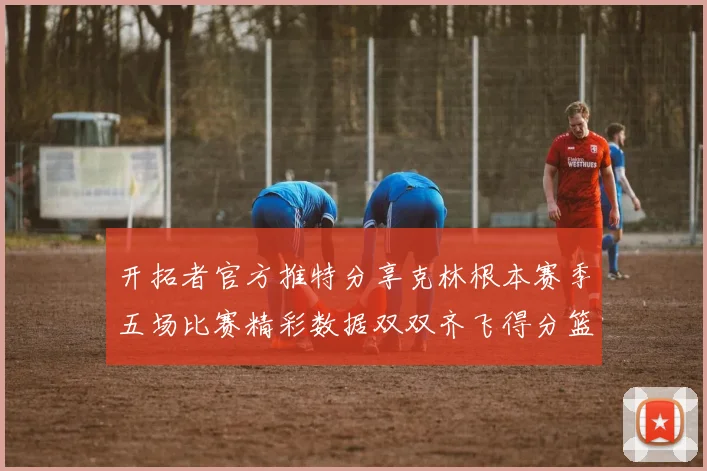 开拓者官方推特分享克林根本赛季五场比赛精彩数据双双齐飞得分篮板全能表现