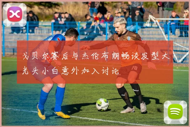 戈贝尔赛后与杰伦布朗畅谈发型大光头小白意外加入讨论