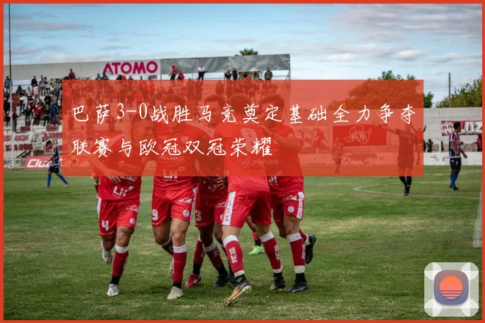 巴萨3-0战胜马竞奠定基础全力争夺联赛与欧冠双冠荣耀