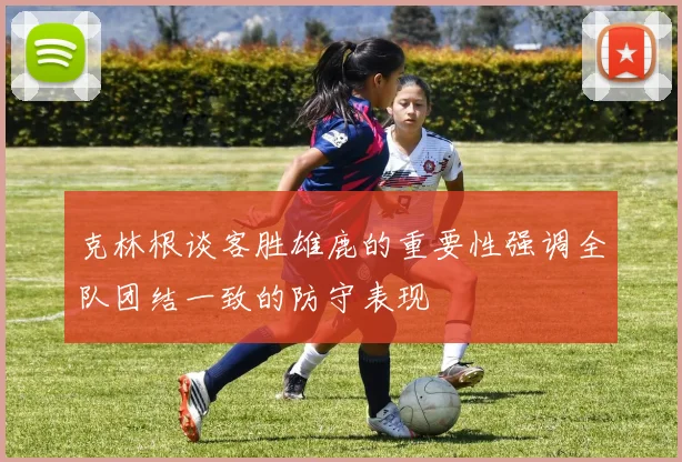 克林根谈客胜雄鹿的重要性强调全队团结一致的防守表现