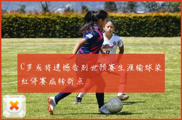 C罗或将遗憾告别世预赛生涯输球染红停赛成转折点
