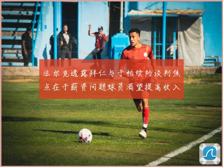法尔克透露拜仁与于帕续约谈判焦点在于薪资问题球员渴望提高收入