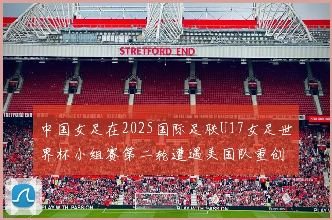 中国女足在2025国际足联U17女足世界杯小组赛第二轮遭遇美国队重创以2比5落败