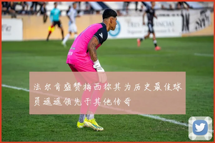 法尔肯盛赞梅西称其为历史最佳球员遥遥领先于其他传奇