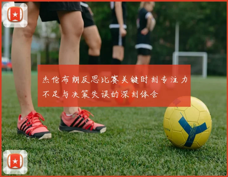 杰伦布朗反思比赛关键时刻专注力不足与决策失误的深刻体会