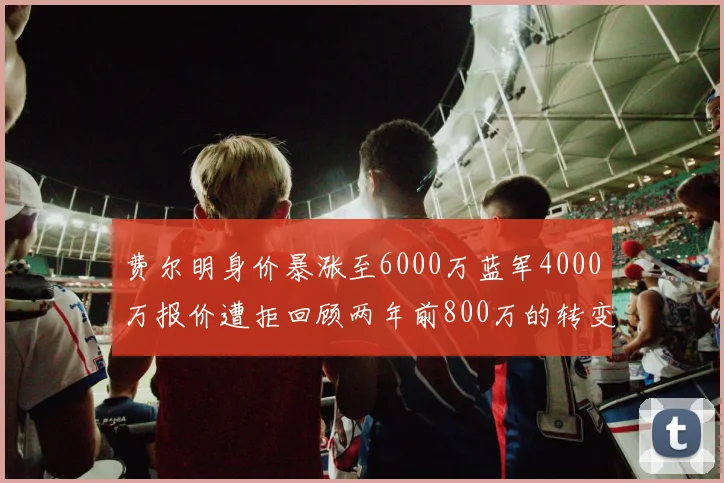 费尔明身价暴涨至6000万蓝军4000万报价遭拒回顾两年前800万的转变