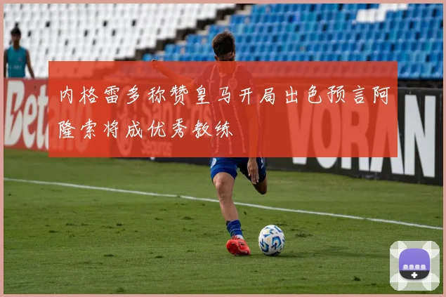 内格雷多称赞皇马开局出色预言阿隆索将成优秀教练