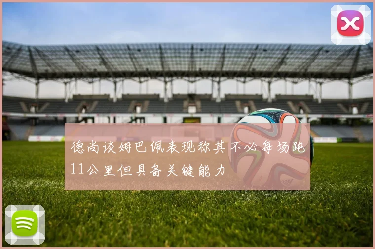 德尚谈姆巴佩表现称其不必每场跑11公里但具备关键能力