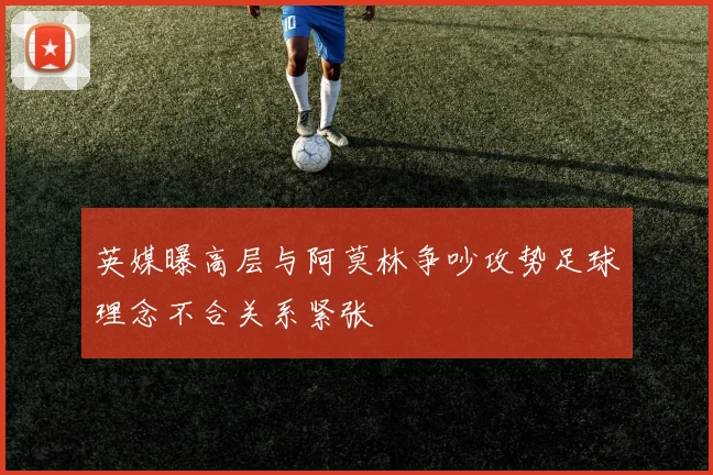 英媒曝高层与阿莫林争吵攻势足球理念不合关系紧张