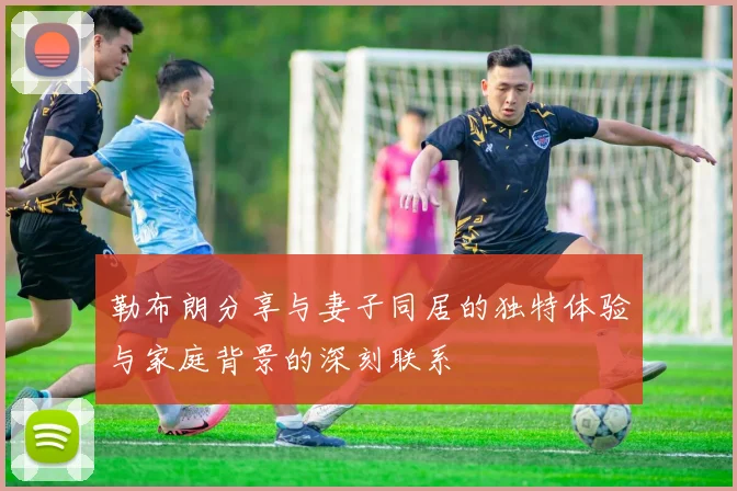 勒布朗分享与妻子同居的独特体验与家庭背景的深刻联系
