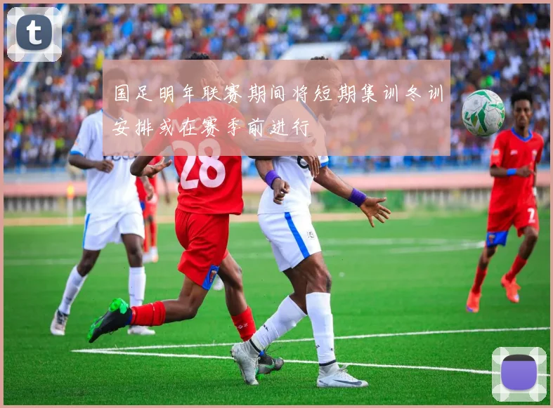 国足明年联赛期间将短期集训冬训安排或在赛季前进行