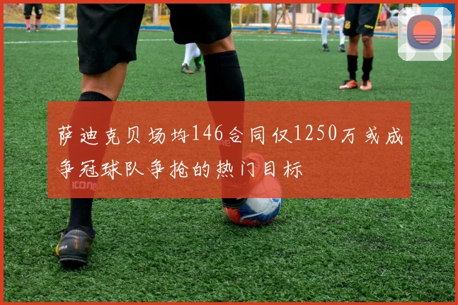 萨迪克贝场均146合同仅1250万或成争冠球队争抢的热门目标