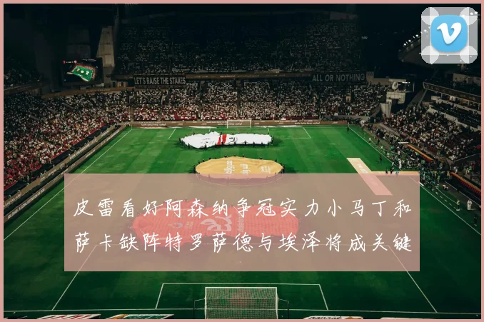 皮雷看好阿森纳争冠实力小马丁和萨卡缺阵特罗萨德与埃泽将成关键