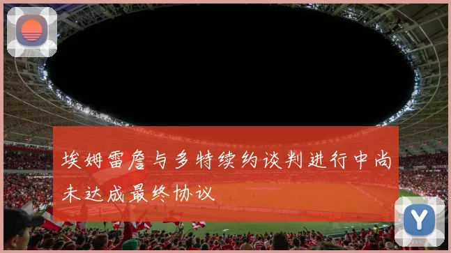 埃姆雷詹与多特续约谈判进行中尚未达成最终协议