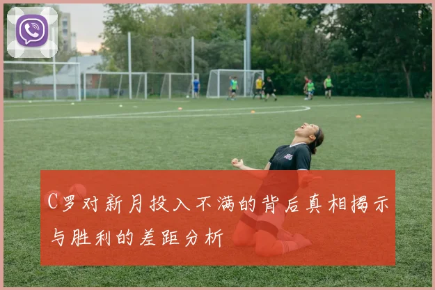 C罗对新月投入不满的背后真相揭示与胜利的差距分析