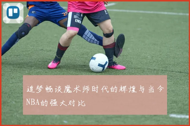 追梦畅谈魔术师时代的辉煌与当今NBA的强大对比