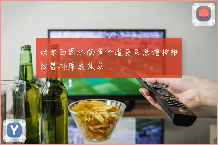 切尔西因水瓶事件遭英足总指控维拉替补席成焦点