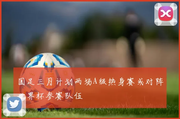 国足三月计划两场A级热身赛或对阵世界杯参赛队伍