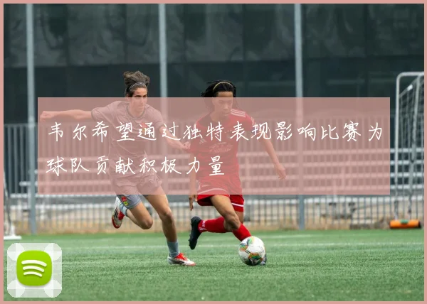 韦尔希望通过独特表现影响比赛为球队贡献积极力量