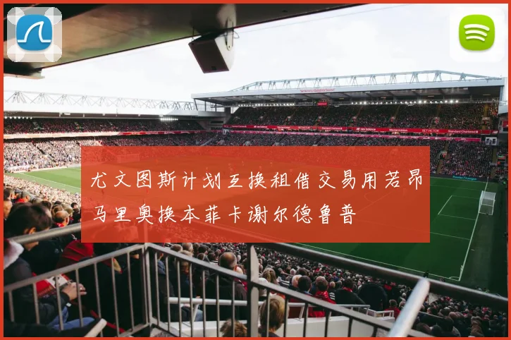 尤文图斯计划互换租借交易用若昂马里奥换本菲卡谢尔德鲁普