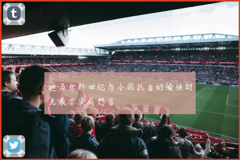 迪马尔科回忆与小因扎吉的愉快时光表示没有怨言