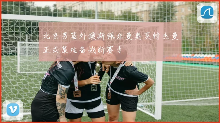 北京男篮外援斯佩尔曼奥莫特杰曼正式集结备战新赛季