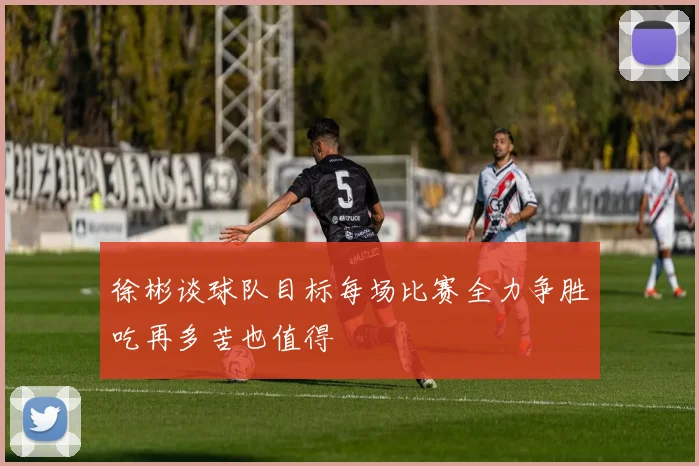 徐彬谈球队目标每场比赛全力争胜吃再多苦也值得