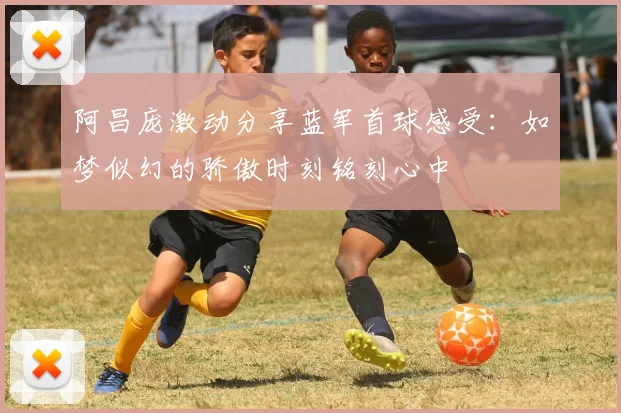 阿昌庞激动分享蓝军首球感受：如梦似幻的骄傲时刻铭刻心中