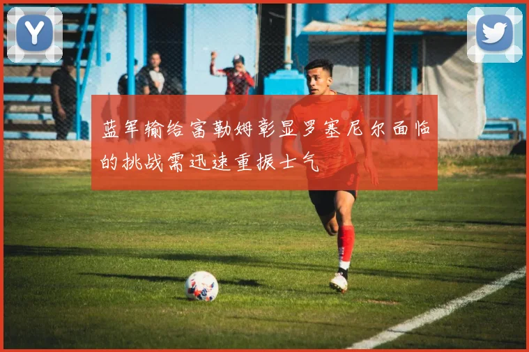 蓝军输给富勒姆彰显罗塞尼尔面临的挑战需迅速重振士气