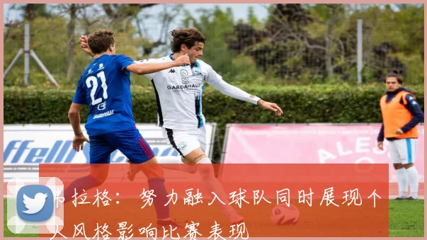 弗拉格：努力融入球队同时展现个人风格影响比赛表现