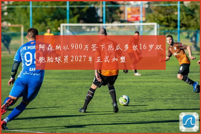 阿森纳以900万签下厄瓜多尔16岁双胞胎球员2027年正式加盟
