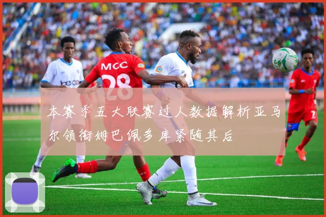 本赛季五大联赛过人数据解析亚马尔领衔姆巴佩多库紧随其后