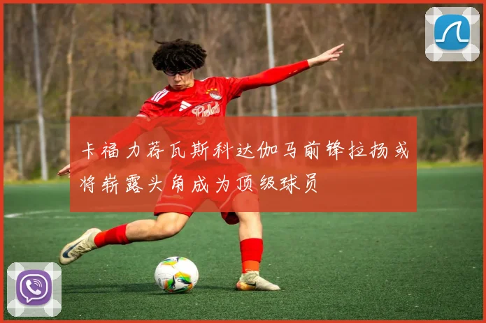 卡福力荐瓦斯科达伽马前锋拉扬或将崭露头角成为顶级球员
