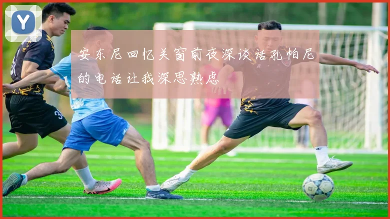 安东尼回忆关窗前夜深谈话孔帕尼的电话让我深思熟虑
