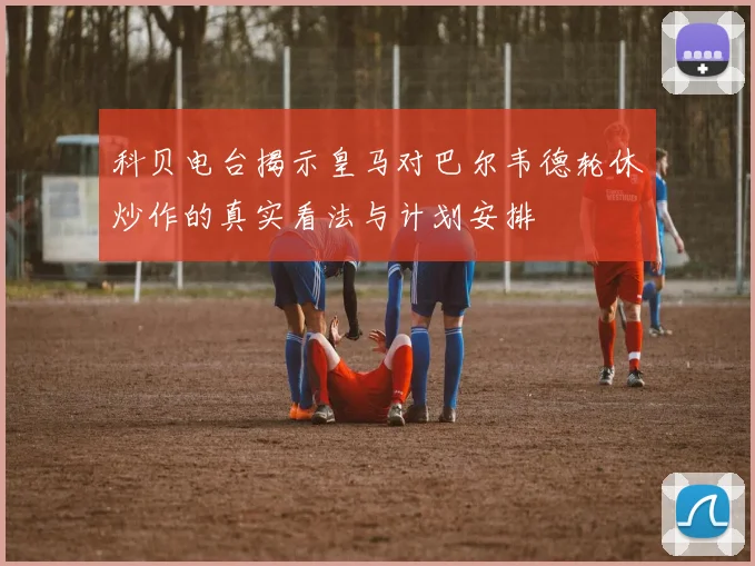 科贝电台揭示皇马对巴尔韦德轮休炒作的真实看法与计划安排